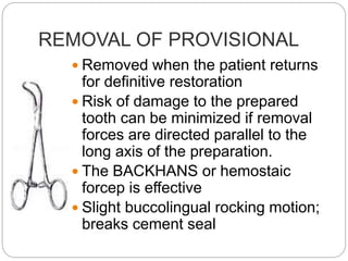 REMOVAL OF PROVISIONAL
 Removed when the patient returns
for definitive restoration
 Risk of damage to the prepared
tooth can be minimized if removal
forces are directed parallel to the
long axis of the preparation.
 The BACKHANS or hemostaic
forcep is effective
 Slight buccolingual rocking motion;
breaks cement seal
 