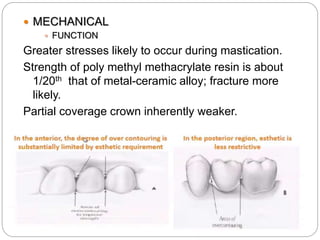  MECHANICAL
 FUNCTION
Greater stresses likely to occur during mastication.
Strength of poly methyl methacrylate resin is about
1/20th that of metal-ceramic alloy; fracture more
likely.
Partial coverage crown inherently weaker.
 