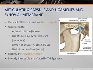 ARTICULATING CAPSULE AND LIGAMENTS AND
SYNOVIAL MEMBRANE
 The whole TMJ is enclosed in a fibrous capsule.
 It is attache...