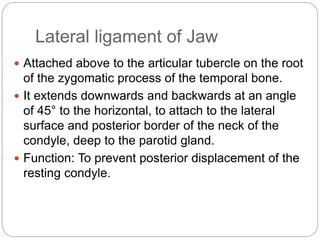 Lateral ligament of Jaw
 Attached above to the articular tubercle on the root
of the zygomatic process of the temporal bone.
 It extends downwards and backwards at an angle
of 45° to the horizontal, to attach to the lateral
surface and posterior border of the neck of the
condyle, deep to the parotid gland.
 Function: To prevent posterior displacement of the
resting condyle.
 