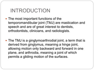 INTRODUCTION
 The most important functions of the
temporomandibular joint (TMJ) are mastication and
speech and are of great interest to dentists,
orthodontists, clinicians, and radiologists.
 The TMJ is a ginglymoarthrodial joint, a term that is
derived from ginglymus, meaning a hinge joint,
allowing motion only backward and forward in one
plane, and arthrodia, meaning a joint of which
permits a gliding motion of the surfaces.
 