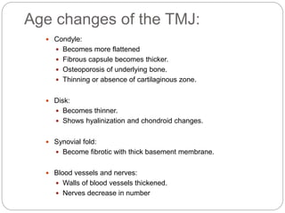 Age changes of the TMJ:
 Condyle:
 Becomes more flattened
 Fibrous capsule becomes thicker.
 Osteoporosis of underlying bone.
 Thinning or absence of cartilaginous zone.
 Disk:
 Becomes thinner.
 Shows hyalinization and chondroid changes.
 Synovial fold:
 Become fibrotic with thick basement membrane.
 Blood vessels and nerves:
 Walls of blood vessels thickened.
 Nerves decrease in number
 