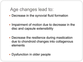Age changes lead to:
 Decrease in the synovial fluid formation
 Impairment of motion due to decrease in the
disc and capsule extensibility
 Decrease the resilience during mastication
due to chondroid changes into collagenous
elements
 Dysfunction in older people
 