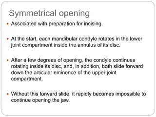 Symmetrical opening
 Associated with preparation for incising.
 At the start, each mandibular condyle rotates in the lower
joint compartment inside the annulus of its disc.
 After a few degrees of opening, the condyle continues
rotating inside its disc, and, in addition, both slide forward
down the articular eminence of the upper joint
compartment.
 Without this forward slide, it rapidly becomes impossible to
continue opening the jaw.
 