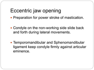 Eccentric jaw opening
 Preparation for power stroke of mastication.
 Condyle on the non-working side slide back
and forth during lateral movements.
 Temporomandibular and Sphenomandibular
ligament keep condyle firmly against articular
eminence.
 