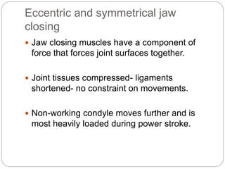 Eccentric and symmetrical jaw
closing
 Jaw closing muscles have a component of
force that forces joint surfaces together.
 Joint tissues compressed- ligaments
shortened- no constraint on movements.
 Non-working condyle moves further and is
most heavily loaded during power stroke.
 