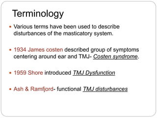  Various terms have been used to describe
disturbances of the masticatory system.
 1934 James costen described group of symptoms
centering around ear and TMJ- Costen syndrome.
 1959 Shore introduced TMJ Dysfunction
 Ash & Ramfjord- functional TMJ disturbances
Terminology
 
