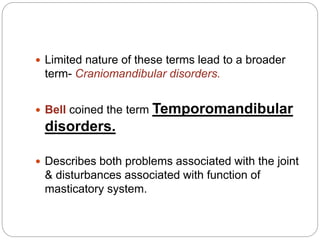  Limited nature of these terms lead to a broader
term- Craniomandibular disorders.
 Bell coined the term Temporomandibular
disorders.
 Describes both problems associated with the joint
& disturbances associated with function of
masticatory system.
 