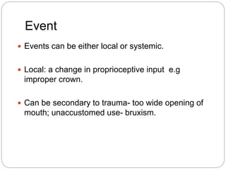 Event
 Events can be either local or systemic.
 Local: a change in proprioceptive input e.g
improper crown.
 Can be secondary to trauma- too wide opening of
mouth; unaccustomed use- bruxism.
 