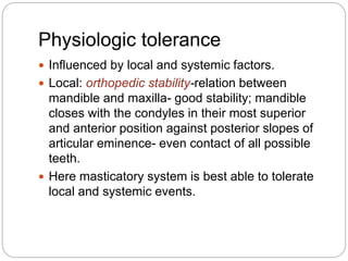 Physiologic tolerance
 Influenced by local and systemic factors.
 Local: orthopedic stability-relation between
mandible and maxilla- good stability; mandible
closes with the condyles in their most superior
and anterior position against posterior slopes of
articular eminence- even contact of all possible
teeth.
 Here masticatory system is best able to tolerate
local and systemic events.
 
