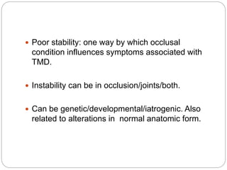 Poor stability: one way by which occlusal
condition influences symptoms associated with
TMD.
 Instability can be in occlusion/joints/both.
 Can be genetic/developmental/iatrogenic. Also
related to alterations in normal anatomic form.
 