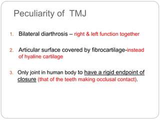 Peculiarity of TMJ
1. Bilateral diarthrosis – right & left function together
2. Articular surface covered by fibrocartilage-instead
of hyaline cartilage
3. Only joint in human body to have a rigid endpoint of
closure (that of the teeth making occlusal contact).
 