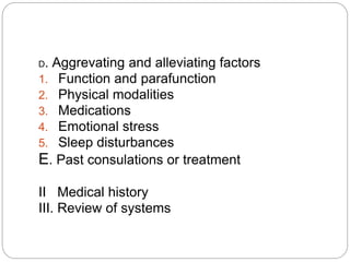 D. Aggrevating and alleviating factors
1. Function and parafunction
2. Physical modalities
3. Medications
4. Emotional stress
5. Sleep disturbances
E. Past consulations or treatment
II Medical history
III. Review of systems
 
