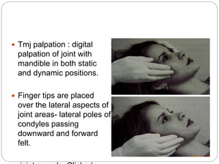  Tmj palpation : digital
palpation of joint with
mandible in both static
and dynamic positions.
 Finger tips are placed
over the lateral aspects of
joint areas- lateral poles of
condyles passing
downward and forward
felt.
 