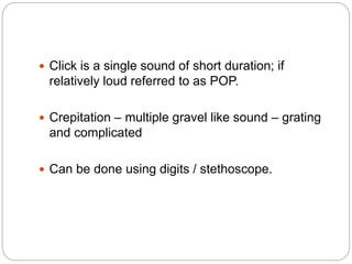  Click is a single sound of short duration; if
relatively loud referred to as POP.
 Crepitation – multiple gravel like sound – grating
and complicated
 Can be done using digits / stethoscope.
 