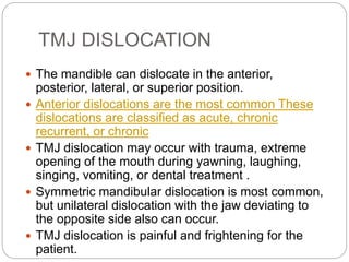 TMJ DISLOCATION
 The mandible can dislocate in the anterior,
posterior, lateral, or superior position.
 Anterior dislocations are the most common These
dislocations are classified as acute, chronic
recurrent, or chronic
 TMJ dislocation may occur with trauma, extreme
opening of the mouth during yawning, laughing,
singing, vomiting, or dental treatment .
 Symmetric mandibular dislocation is most common,
but unilateral dislocation with the jaw deviating to
the opposite side also can occur.
 TMJ dislocation is painful and frightening for the
patient.
 
