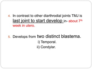 4. In contrast to other diarthrodial joints TMJ is
last joint to start develop in- about 7th
week in utero.
5. Develops from two distinct blastema.
i) Temporal.
ii) Condylar.
 