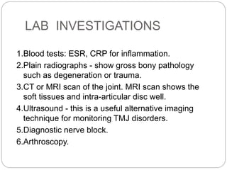 LAB INVESTIGATIONS
1.Blood tests: ESR, CRP for inflammation.
2.Plain radiographs - show gross bony pathology
such as degeneration or trauma.
3.CT or MRI scan of the joint. MRI scan shows the
soft tissues and intra-articular disc well.
4.Ultrasound - this is a useful alternative imaging
technique for monitoring TMJ disorders.
5.Diagnostic nerve block.
6.Arthroscopy.
 