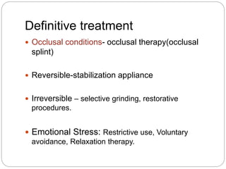 Definitive treatment
 Occlusal conditions- occlusal therapy(occlusal
splint)
 Reversible-stabilization appliance
 Irreversible – selective grinding, restorative
procedures.
 Emotional Stress: Restrictive use, Voluntary
avoidance, Relaxation therapy.
 