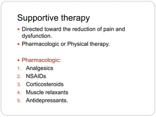 Supportive therapy
 Directed toward the reduction of pain and
dysfunction.
 Pharmacologic or Physical therapy.
 Pharmacologic:
1. Analgesics
2. NSAIDs
3. Corticosteroids
4. Muscle relaxants
5. Antidepressants.
 