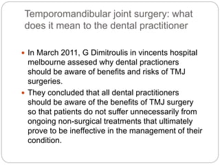 Temporomandibular joint surgery: what
does it mean to the dental practitioner
 In March 2011, G Dimitroulis in vincents hospital
melbourne assesed why dental practioners
should be aware of benefits and risks of TMJ
surgeries.
 They concluded that all dental practitioners
should be aware of the benefits of TMJ surgery
so that patients do not suffer unnecessarily from
ongoing non-surgical treatments that ultimately
prove to be ineffective in the management of their
condition.
 