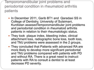 Temporomandibular joint problems and
periodontal condition in rheumatoid arthritis
patients
 In December 2011, Garib BT1 and Qaradaxi SS in
College of Dentistry, University of Sulaimani,
Kurdistan assesedTemporomandibular joint problems
and periodontal condition in rheumatoid arthritis
patients in relation to their rheumatologic status.
 They took plaque index, bleeding index, clinical
attachment loss, radiographic bone loss, tooth loss,
and TMJ problems were assessed in the 2 groups.
 They concluded that Patients with advanced RA are
more likely to develop more significant periodontal
and TMJ problems compared with patients with PD
and without RA. There is a great need to instruct
patients with RA to consult a dentist to at least
decrease PD severity.
 