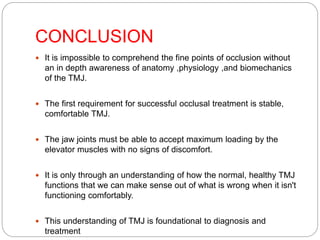 CONCLUSION
 It is impossible to comprehend the fine points of occlusion without
an in depth awareness of anatomy ,physiology ,and biomechanics
of the TMJ.
 The first requirement for successful occlusal treatment is stable,
comfortable TMJ.
 The jaw joints must be able to accept maximum loading by the
elevator muscles with no signs of discomfort.
 It is only through an understanding of how the normal, healthy TMJ
functions that we can make sense out of what is wrong when it isn't
functioning comfortably.
 This understanding of TMJ is foundational to diagnosis and
treatment.
 