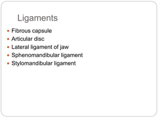 Ligaments
 Fibrous capsule
 Articular disc
 Lateral ligament of jaw
 Sphenomandibular ligament
 Stylomandibular ligament
 