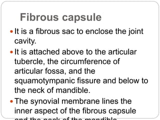 Fibrous capsule
 It is a fibrous sac to enclose the joint
cavity.
 It is attached above to the articular
tubercle, the circumference of
articular fossa, and the
squamotympanic fissure and below to
the neck of mandible.
 The synovial membrane lines the
inner aspect of the fibrous capsule
 