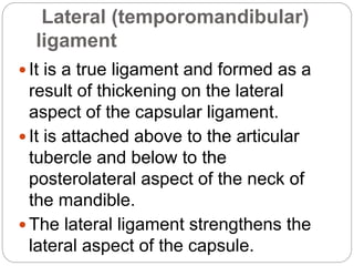 Lateral (temporomandibular)
ligament
 It is a true ligament and formed as a
result of thickening on the lateral
aspect of the capsular ligament.
 It is attached above to the articular
tubercle and below to the
posterolateral aspect of the neck of
the mandible.
 The lateral ligament strengthens the
lateral aspect of the capsule.
 