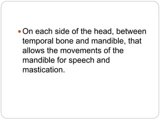  On each side of the head, between
temporal bone and mandible, that
allows the movements of the
mandible for speech and
mastication.
 