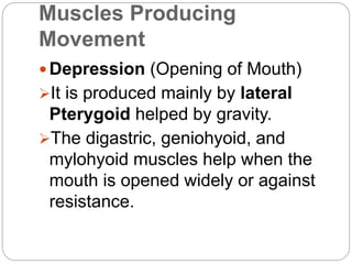 Muscles Producing
Movement
 Depression (Opening of Mouth)
It is produced mainly by lateral
Pterygoid helped by gravity.
The digastric, geniohyoid, and
mylohyoid muscles help when the
mouth is opened widely or against
resistance.
 