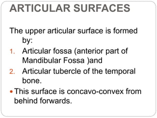 ARTICULAR SURFACES
The upper articular surface is formed
by:
1. Articular fossa (anterior part of
Mandibular Fossa )and
2. Articular tubercle of the temporal
bone.
 This surface is concavo-convex from
behind forwards.
 