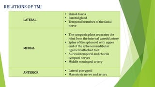 RELATIONS OF TMJ
LATERAL
• Skin & fascia
• Parotid gland
• Temporal branches of the facial
nerve
MEDIAL
• The tympanic plate separates the
joint from the internal carotid artery
• Spine of the sphenoid with upper
end of the sphenomandibular
ligament attached to it.
• Auriculotemporal and chorda
tympani nerves
• Middle meningeal artery
ANTERIOR
• Lateral pterygoid
• Masseteric nerve and artery
 