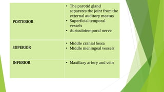 POSTERIOR
• The parotid gland
separates the joint from the
external auditory meatus
• Superficial temporal
vessels
• Auriculotemporal nerve
SUPERIOR
• Middle cranial fossa
• Middle meningeal vessels
INFERIOR • Maxillary artery and vein
 