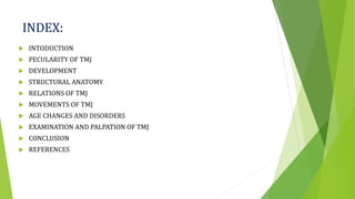INDEX:
 INTODUCTION
 PECULARITY OF TMJ
 DEVELOPMENT
 STRUCTURAL ANATOMY
 RELATIONS OF TMJ
 MOVEMENTS OF TMJ
 AGE CHANGES AND DISORDERS
 EXAMINATION AND PALPATION OF TMJ
 CONCLUSION
 REFERENCES
 