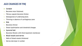 AGE CHANGES IN TMJ
 Condyle
1. Becomes more flattened.
2. Fibrous capsule becomes thicker.
3. Osteoporosis of underlying bone.
4. Thinning or absence of cartilaginous zone
 Disk
1. Becomes thinner
2. Shows hyalinization and chondroid changes
 Synovial fold
1. Becomes fibrotic with thick basement membrane
 Blood vessels and nerves
1. Walls of blood vessels thickened
2. Nerves decrease in number
 