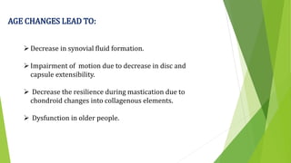 AGE CHANGES LEAD TO:
Decrease in synovial fluid formation.
Impairment of motion due to decrease in disc and
capsule extensibility.
 Decrease the resilience during mastication due to
chondroid changes into collagenous elements.
 Dysfunction in older people.
 