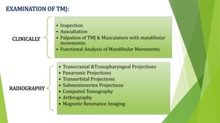 EXAMINATION OF TMJ:
CLINICALLY
• Inspection
• Auscultation
• Palpation of TMJ & Musculature with mandibular
movements.
• Functional Analysis of Mandibular Movements.
RADIOGRAPHY
• Transcranial &Transpharyngeal Projections
• Panaromic Projections
• Transorbital Projections
• Submentovertex Projections
• Computed Tomography
• Arthrography
• Magnetic Resonance Imaging
 