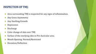 INSPECTION OF TMJ:
 Area surrounding TMJ is inspected for any signs of inflammation.
 Any Gross Asymmetry
 Any Swelling/Growth
 Depression
 Discharge
 Color change of skin over TMJ
 Surface of the overlying skin in Pre-Auricular area.
 Mouth Opening: Normal/Restricted
 Deviation/Deflection
 