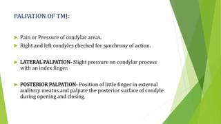 PALPATION OF TMJ:
 Pain or Pressure of condylar areas.
 Right and left condyles checked for synchrony of action.
 LATERAL PALPATION- Slight pressure on condylar process
with an index finger.
 POSTERIOR PALPATION- Position of little finger in external
auditory meatus and palpate the posterior surface of condyle
during opening and closing.
 
