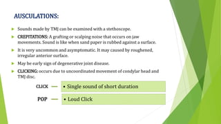 AUSCULATIONS:
 Sounds made by TMJ can be examined with a stethoscope.
 CREPITATIONS: A grafting or scalping noise that occurs on jaw
movements. Sound is like when sand paper is rubbed against a surface.
 It is very uncommon and asymptomatic. It may caused by roughened,
irregular anterior surface.
 May be early sign of degenerative joint disease.
 CLICKING: occurs due to uncoordinated movement of condylar head and
TMJ disc.
CLICK • Single sound of short duration
POP • Loud Click
 