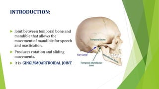 INTRODUCTION:
 Joint between temporal bone and
mandible that allows the
movement of mandible for speech
and mastication.
 Produces rotation and sliding
movements.
 It is GINGLYMOARTROIDAL JOINT.
 