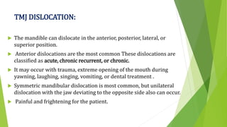 TMJ DISLOCATION:
 The mandible can dislocate in the anterior, posterior, lateral, or
superior position.
 Anterior dislocations are the most common These dislocations are
classified as acute, chronic recurrent, or chronic.
 It may occur with trauma, extreme opening of the mouth during
yawning, laughing, singing, vomiting, or dental treatment .
 Symmetric mandibular dislocation is most common, but unilateral
dislocation with the jaw deviating to the opposite side also can occur.
 Painful and frightening for the patient.
 