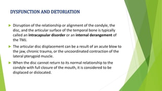 DYSFUNCTION AND DETORIATION
 Disruption of the relationship or alignment of the condyle, the
disc, and the articular surface of the temporal bone is typically
called an intracapsular disorder or an internal derangement of
the TMJ.
 The articular disc displacement can be a result of an acute blow to
the jaw, chronic trauma, or the uncoordinated contraction of the
lateral pterygoid muscle.
 When the disc cannot return to its normal relationship to the
condyle with full closure of the mouth, it is considered to be
displaced or dislocated.
 