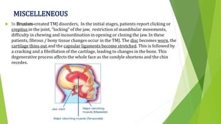 MISCELLENEOUS
 In Bruxism-created TMJ disorders, In the initial stages, patients report clicking or
crepitus in the joint, “locking” of the jaw, restriction of mandibular movements,
difficulty in chewing and incoordination in opening or closing the jaw. In these
patients, fibrous / bony tissue changes occur in the TMJ. The disc becomes worn, the
cartilage thins out and the capsular ligaments become stretched. This is followed by
a cracking and a fibrillation of the cartilage, leading to changes in the bone. This
degenerative process affects the whole face as the condyle shortens and the chin
recedes.
 