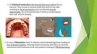  In Unilateral mastication, the favored side wears down due to
overuse. This results in uneven teeth that twist to one side,
resulting in facial asymmetry, also can develop muscle
hypertrophy. On contralateral side, it leads to weakening of
joint and muscle atrophy.
 In case of Edentulism, there is absence of periodontal ligament, leading to
loss of proprioception, reducing tactile sensitivity, therefore no resilient
connection exists between teeth and jawbone leading to TMJ Disharmony.
 