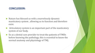CONCLUSION:
 Nature has blessed us with a marvelously dynamic
masticatory system , allowing us to function and therefore
exist.
 Articulatory system is an important part of the masticatory
system of our body.
 So as a dental care provider to treat the patients of TMDs
before knowing the pathology, this is essential to know the
normal anatomy and physiology of TMJ.
 