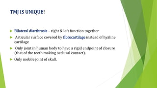 TMJ IS UNIQUE!
 Bilateral diarthrosis – right & left function together
 Articular surface covered by fibrocartilage instead of hyaline
cartilage
 Only joint in human body to have a rigid endpoint of closure
(that of the teeth making occlusal contact).
 Only mobile joint of skull.
 