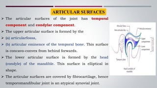  The articular surfaces of the joint has temporal
component and condylar component.
 The upper articular surface is formed by the
 (a) articularfossa,
 (b) articular eminence of the temporal bone. This surface
is concavo-convex from behind forwards.
 The lower articular surface is formed by the head
(condyle) of the mandible. This surface is elliptical in
shape.
 The articular surfaces are covered by fibrocartilage, hence
temporomandibular joint is an atypical synovial joint.
ARTICULAR SURFACES
 